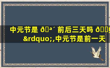 中元节是 🪴 前后三天吗 🐧 ”,中元节是前一天晚上还是当天晚上